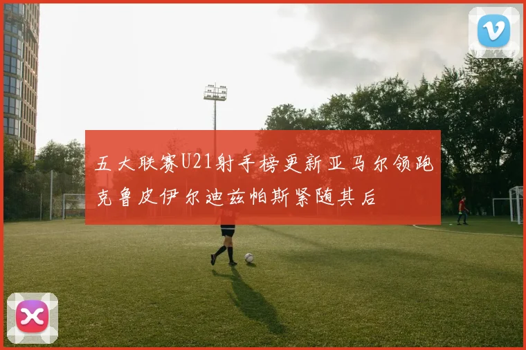 五大联赛U21射手榜更新亚马尔领跑克鲁皮伊尔迪兹帕斯紧随其后
