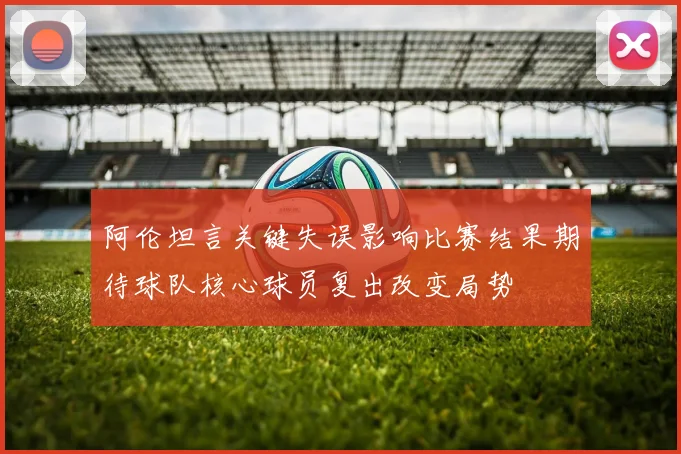 阿伦坦言关键失误影响比赛结果期待球队核心球员复出改变局势
