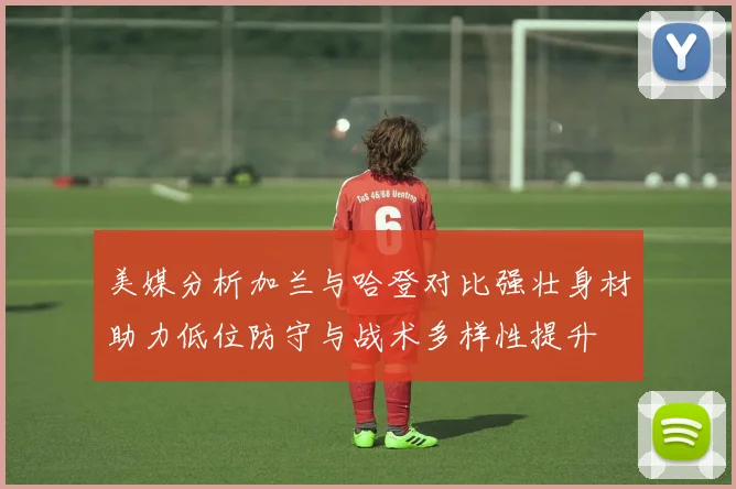 美媒分析加兰与哈登对比强壮身材助力低位防守与战术多样性提升