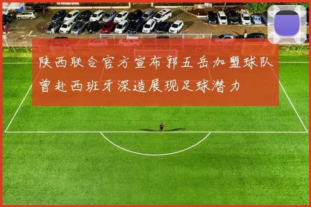 陕西联合官方宣布郭五岳加盟球队曾赴西班牙深造展现足球潜力