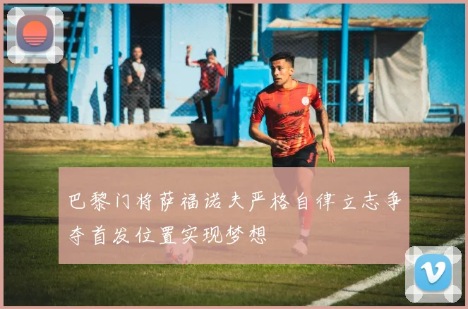 巴黎门将萨福诺夫严格自律立志争夺首发位置实现梦想