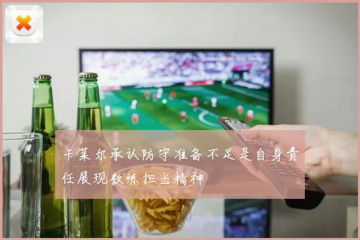 卡莱尔承认防守准备不足是自身责任展现教练担当精神