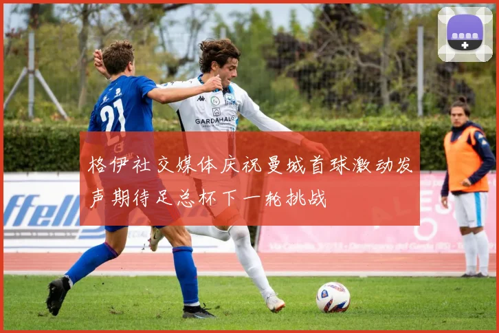 格伊社交媒体庆祝曼城首球激动发声期待足总杯下一轮挑战