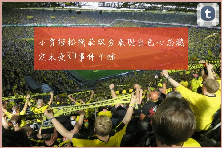 小贾轻松斩获双分表现出色心态稳定未受KD事件干扰
