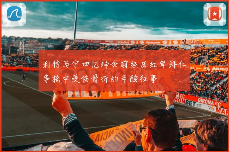 利特马宁回忆转会前经历红军拜仁争抢中受伤骨折的辛酸往事