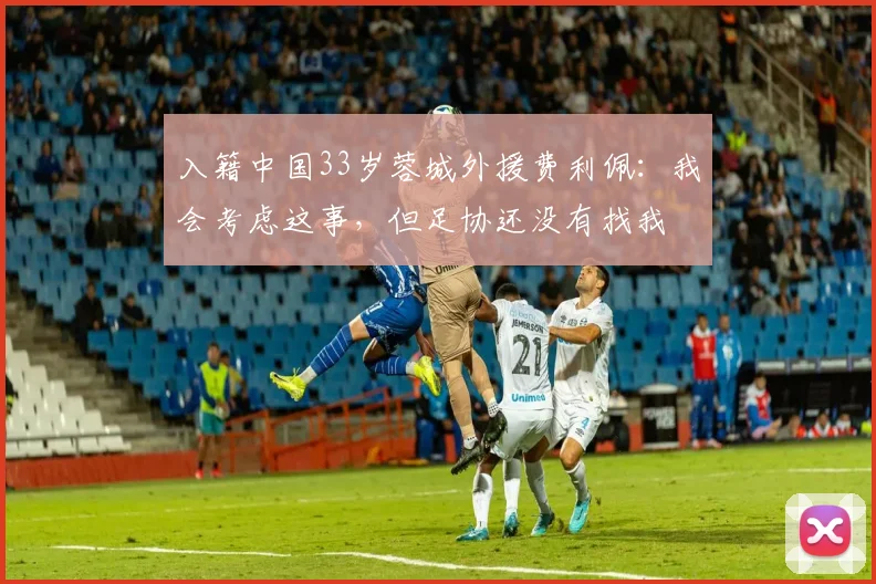 入籍中国33岁蓉城外援费利佩：我会考虑这事，但足协还没有找我