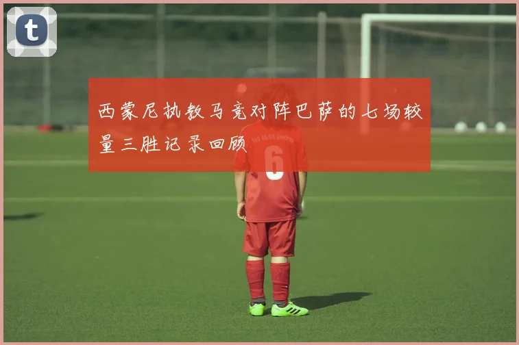 西蒙尼执教马竞对阵巴萨的七场较量三胜记录回顾