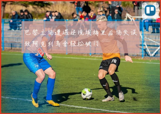 巴黎主场遭遇逆境埃梅里后场失误致阿克利乌舍轻松破门