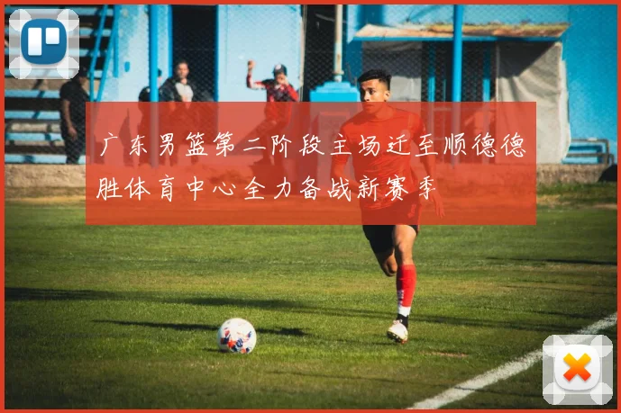 广东男篮第二阶段主场迁至顺德德胜体育中心全力备战新赛季