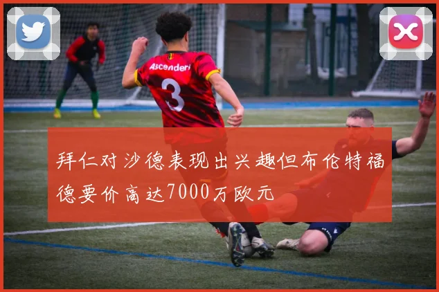 拜仁对沙德表现出兴趣但布伦特福德要价高达7000万欧元